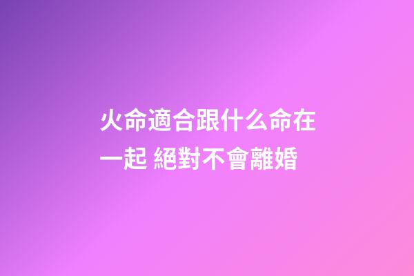 火命適合跟什么命在一起 絕對不會離婚